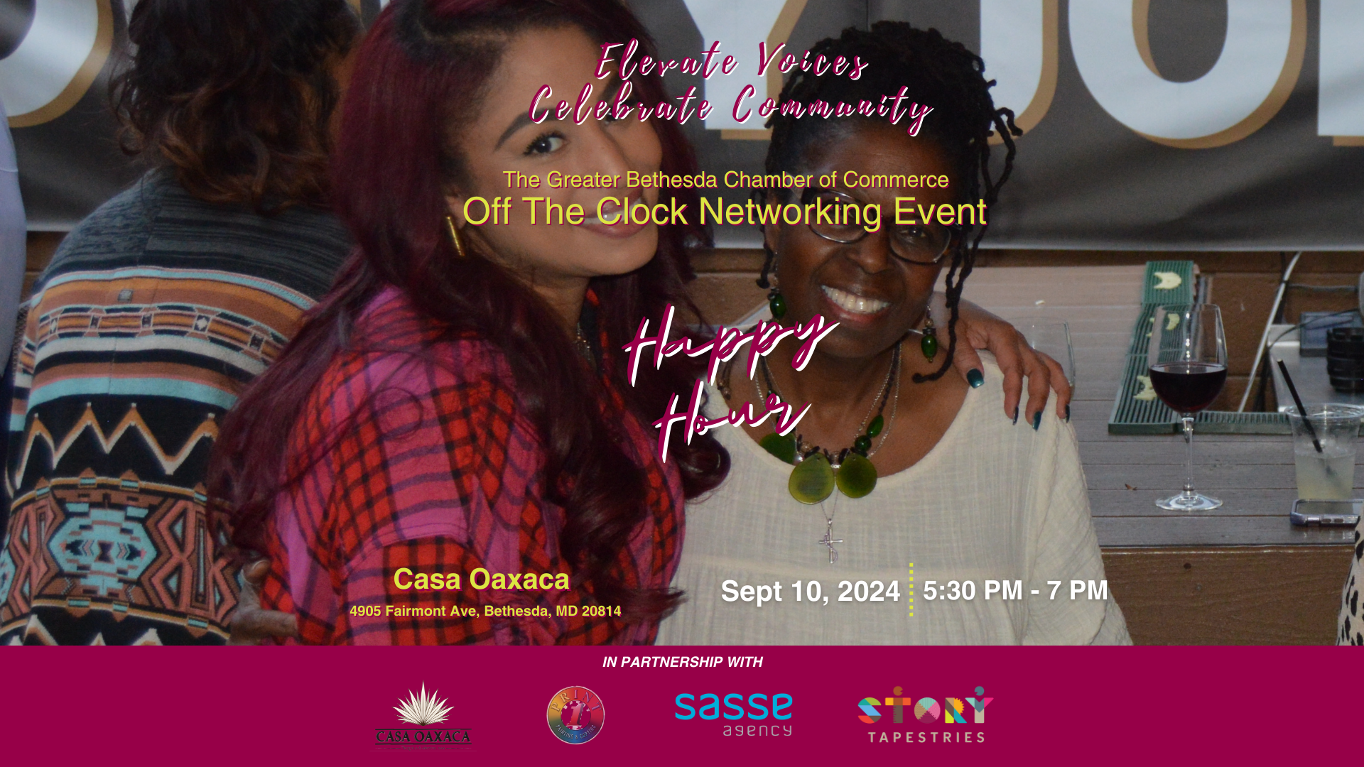 Photo with information about the happy hour: It says: Elevate Voices Celebrate Community, The Greater Bethesda Chamber of Commerce Off The Clock Networking Event , Happy Hour, Sept 10, 2024 at Casa Oaxaca 4905 Fairmont Ave, Bethesda, MD 20814 In partnership with Elevate Voices Celebrate Community Happy Hour The Greater Bethesda Chamber of Commerce Off The Clock Networking Event 5:30 PM - 7 PM With the logos for Story Tapestries, Casa Oaxaca, The Chamber and Print 1. Behind the information is a picture of two women with the arms around each other, off to the side is a glass of wine and cup of lemon aide.