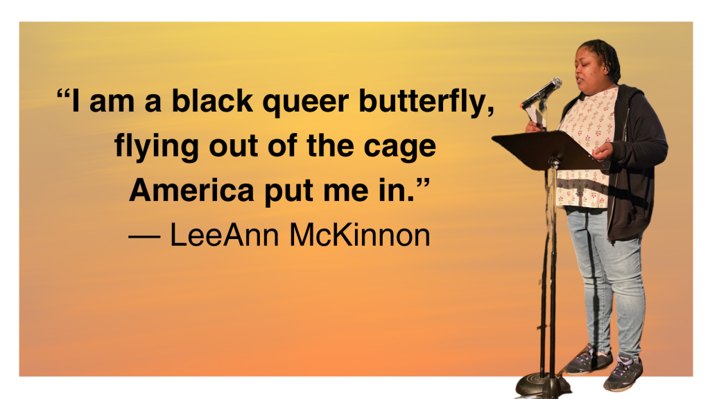 The quote: “I am a black queer butterfly, flying out of the cage America put me in.” ~LeeAnn McKinnon and then LeeAnn reading her poem with a mic and music stand all on a yellow orange background